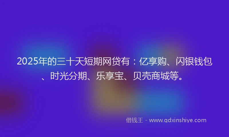 2025年的三十天短期网贷有：亿享购、闪银钱包、时光分期、乐享宝、贝壳商城等。