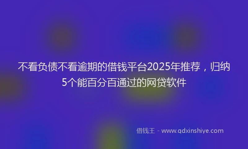 不看负债不看逾期的借钱平台2025年推荐，归纳5个能百分百通过的网贷软件