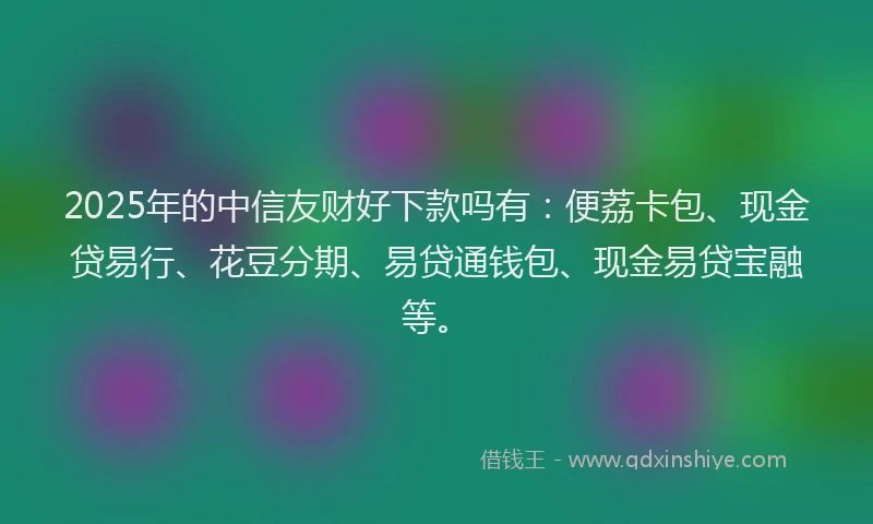 2025年的中信友财好下款吗有：便荔卡包、现金贷易行、花豆分期、易贷通钱包、现金易贷宝融等。