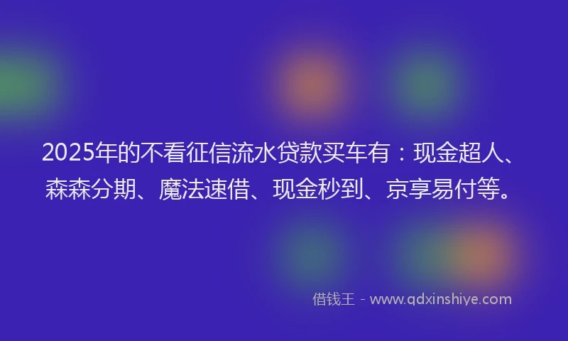 2025年的不看征信流水贷款买车有：现金超人、森森分期、魔法速借、现金秒到、京享易付等。