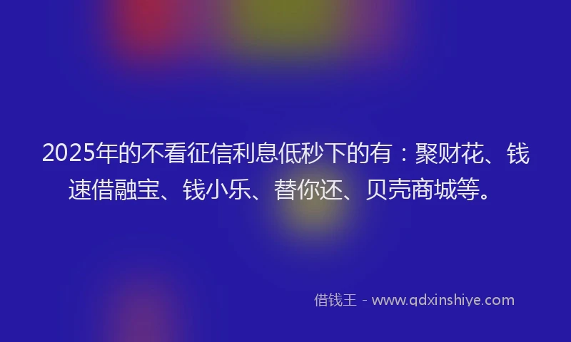 2025年的不看征信利息低秒下的有：聚财花、钱速借融宝、钱小乐、替你还、贝壳商城等。