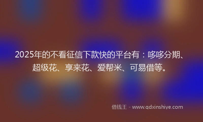 2025年的不看征信下款快的平台有：哆哆分期、超级花、享来花、爱帮米、可易借等。