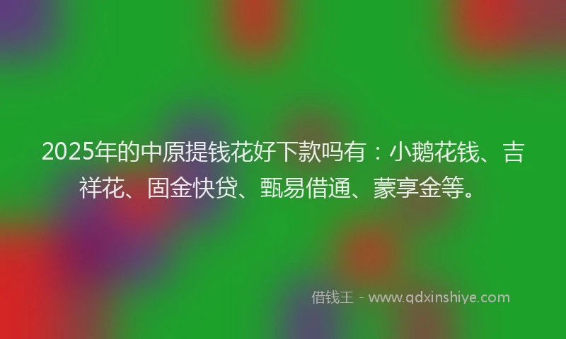 2025年的中原提钱花好下款吗有：小鹅花钱、吉祥花、固金快贷、甄易借通、蒙享金等。
