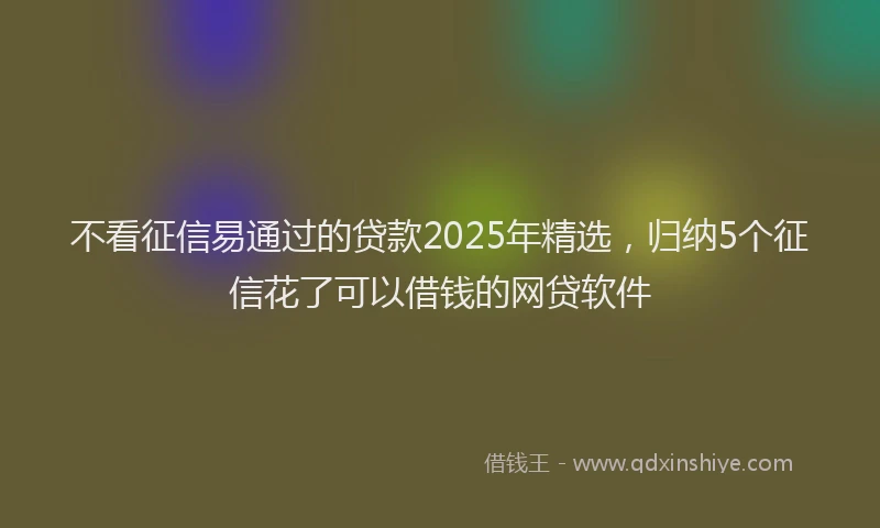 不看征信易通过的贷款2025年精选，归纳5个征信花了可以借钱的网贷软件