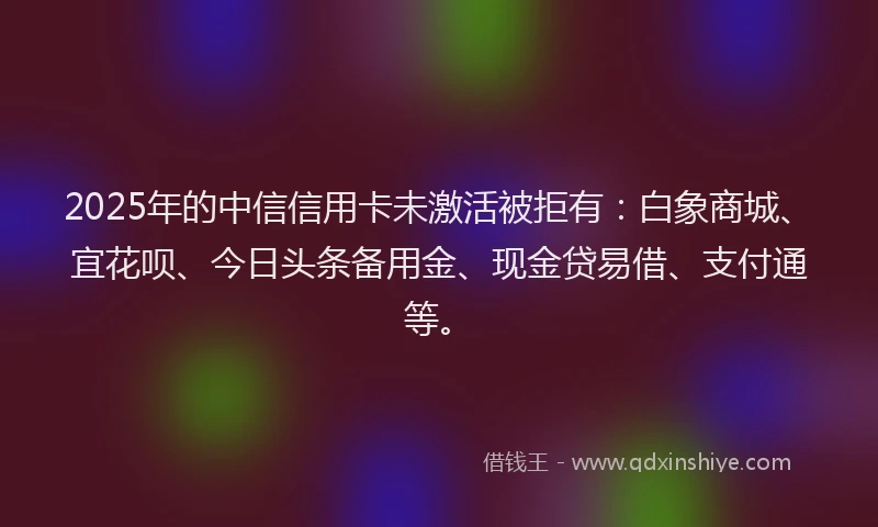 2025年的中信信用卡未激活被拒有：白象商城、宜花呗、今日头条备用金、现金贷易借、支付通等。