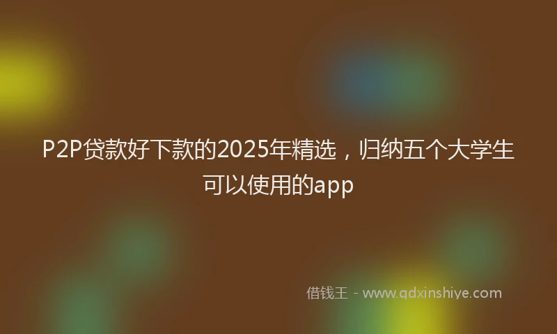P2P贷款好下款的2025年精选，归纳五个大学生可以使用的app