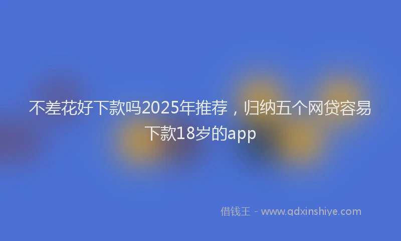 不差花好下款吗2025年推荐，归纳五个网贷容易下款18岁的app