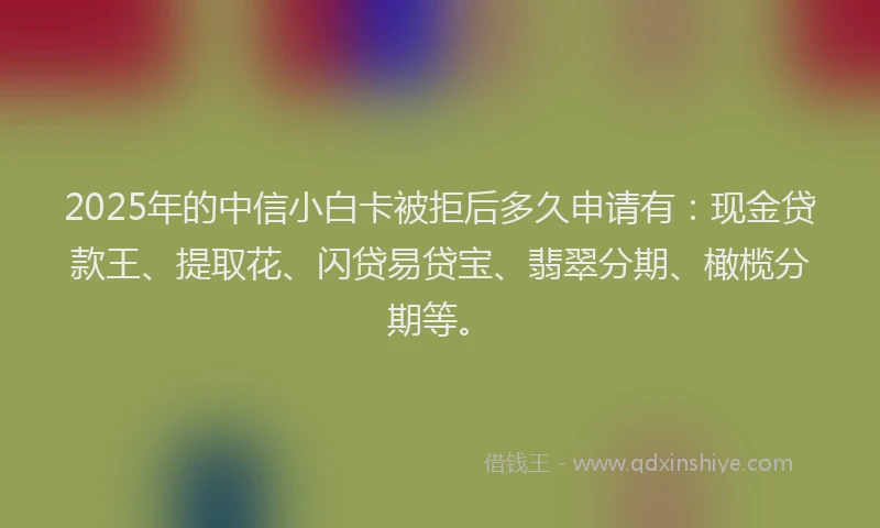 2025年的中信小白卡被拒后多久申请有：现金贷款王、提取花、闪贷易贷宝、翡翠分期、橄榄分期等。