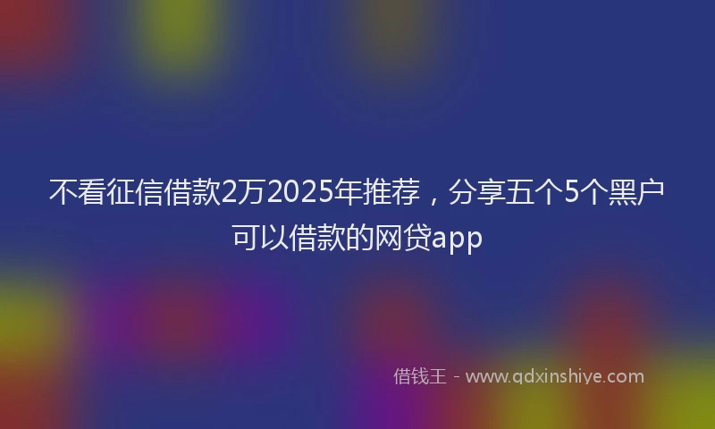 不看征信借款2万2025年推荐，分享五个5个黑户可以借款的网贷app