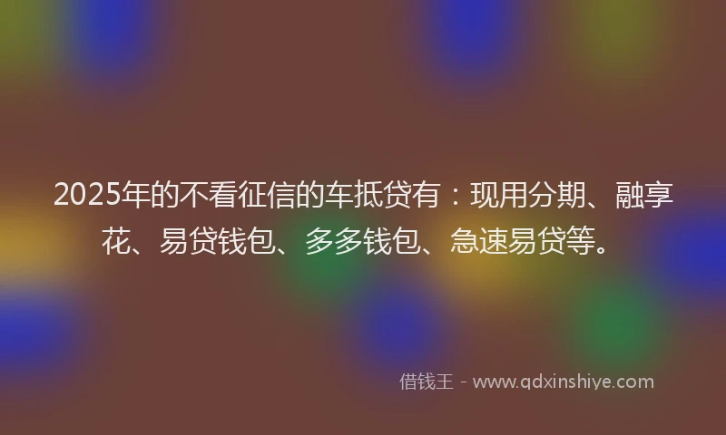 2025年的不看征信的车抵贷有：现用分期、融享花、易贷钱包、多多钱包、急速易贷等。