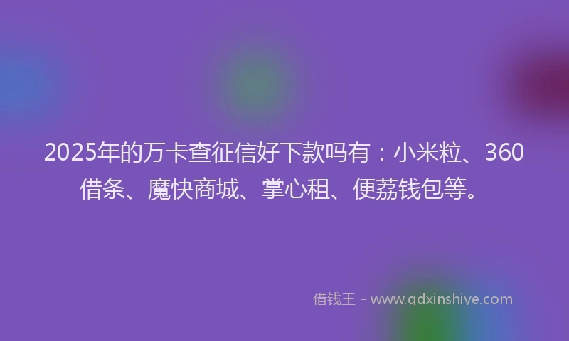 2025年的万卡查征信好下款吗有：小米粒、360借条、魔快商城、掌心租、便荔钱包等。