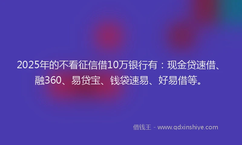2025年的不看征信借10万银行有：现金贷速借、融360、易贷宝、钱袋速易、好易借等。