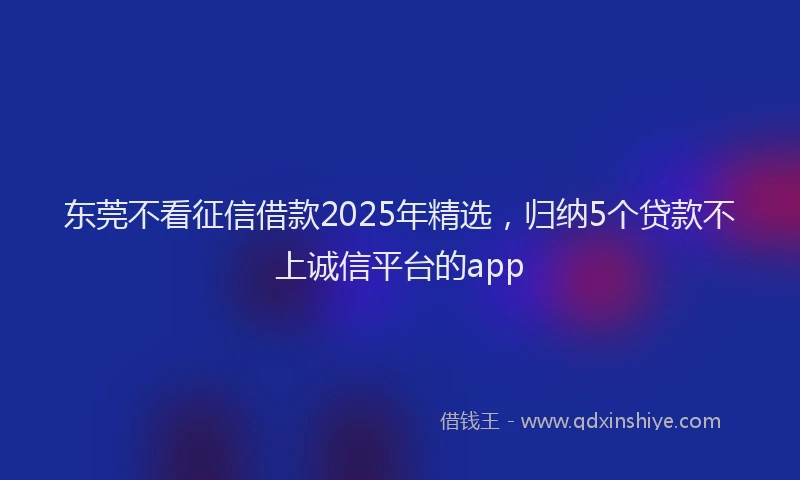 东莞不看征信借款2025年精选，归纳5个贷款不上诚信平台的app
