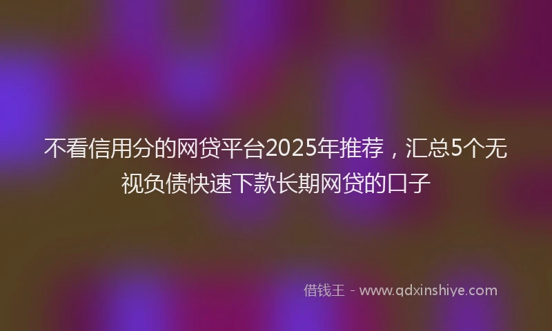 不看信用分的网贷平台2025年推荐，汇总5个无视负债快速下款长期网贷的口子