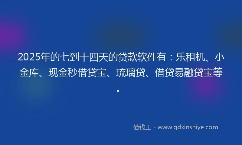 2025年的七到十四天的贷款软件有：乐租机、小金库、现金秒借贷宝、琉璃贷、借贷易融贷宝等。