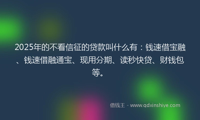 2025年的不看信征的贷款叫什么有：钱速借宝融、钱速借融通宝、现用分期、读秒快贷、财钱包等。