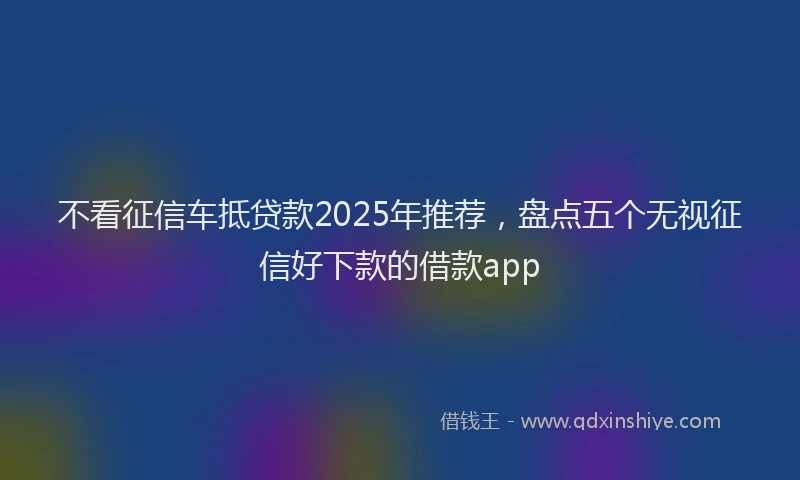 不看征信车抵贷款2025年推荐，盘点五个无视征信好下款的借款app
