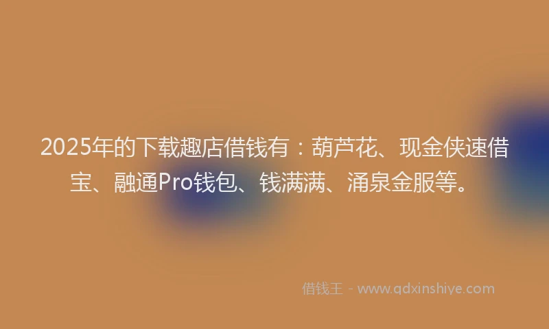 2025年的下载趣店借钱有：葫芦花、现金侠速借宝、融通Pro钱包、钱满满、涌泉金服等。