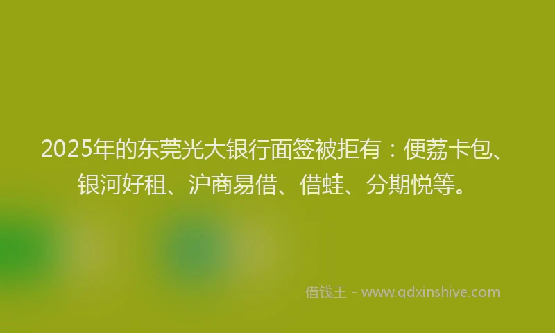 2025年的东莞光大银行面签被拒有：便荔卡包、银河好租、沪商易借、借蛙、分期悦等。