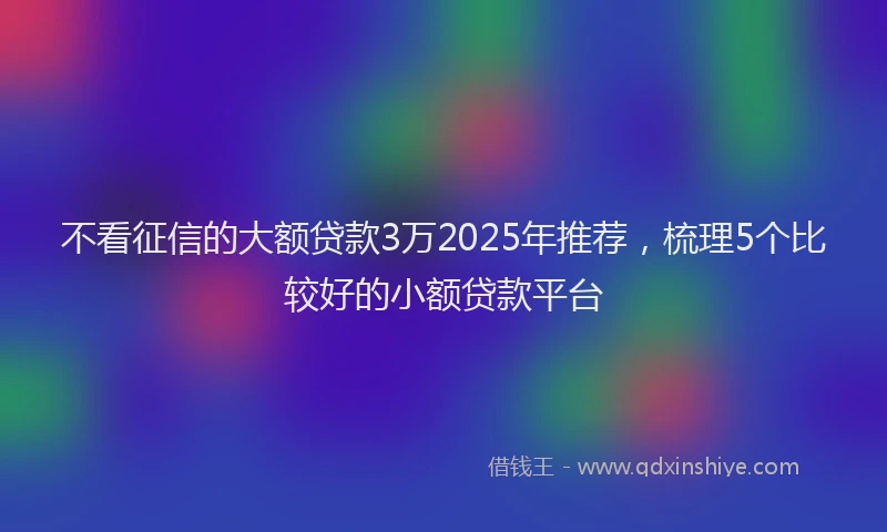 不看征信的大额贷款3万2025年推荐，梳理5个比较好的小额贷款平台
