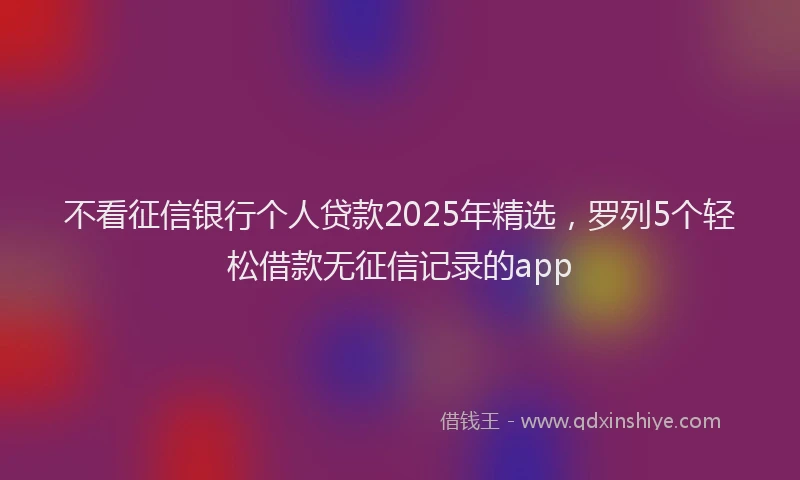 不看征信银行个人贷款2025年精选，罗列5个轻松借款无征信记录的app