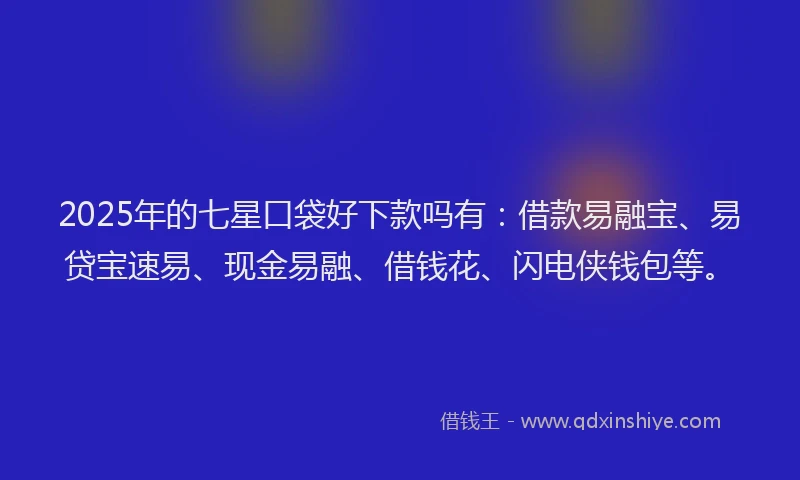 2025年的七星口袋好下款吗有：借款易融宝、易贷宝速易、现金易融、借钱花、闪电侠钱包等。