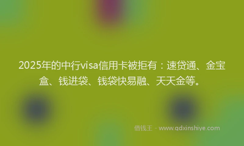 2025年的中行visa信用卡被拒有：速贷通、金宝盒、钱进袋、钱袋快易融、天天金等。