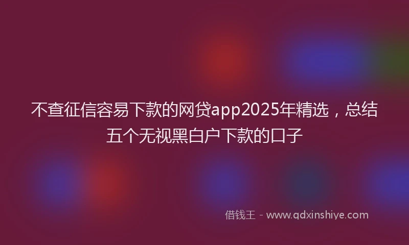 不查征信容易下款的网贷app2025年精选，总结五个无视黑白户下款的口子