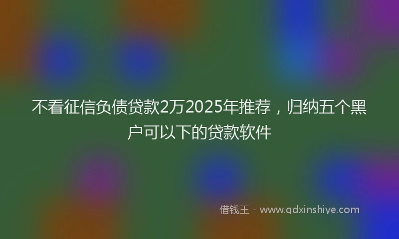不看征信负债贷款2万2025年推荐，归纳五个黑户可以下的贷款软件