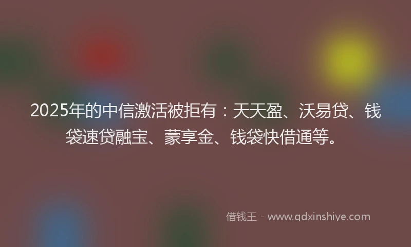 2025年的中信激活被拒有：天天盈、沃易贷、钱袋速贷融宝、蒙享金、钱袋快借通等。