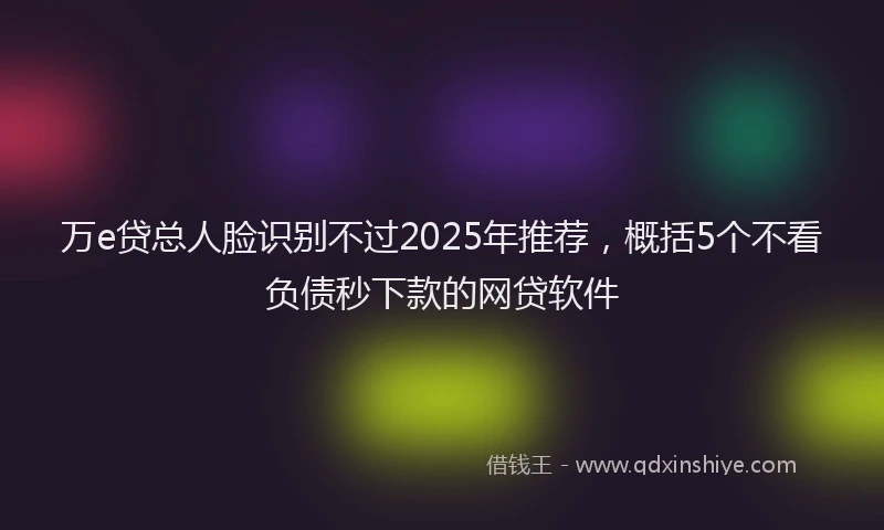 万e贷总人脸识别不过2025年推荐，概括5个不看负债秒下款的网贷软件