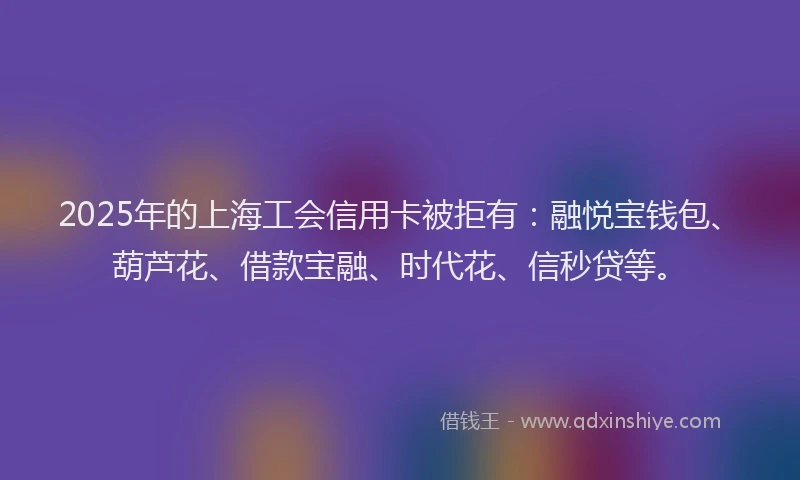 2025年的上海工会信用卡被拒有：融悦宝钱包、葫芦花、借款宝融、时代花、信秒贷等。