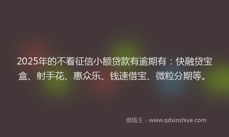 2025年的不看征信小额贷款有逾期有：快融贷宝盒、射手花、惠众乐、钱速借宝、微粒分期等。