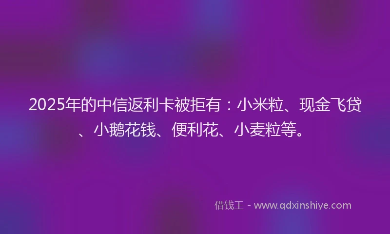 2025年的中信返利卡被拒有：小米粒、现金飞贷、小鹅花钱、便利花、小麦粒等。