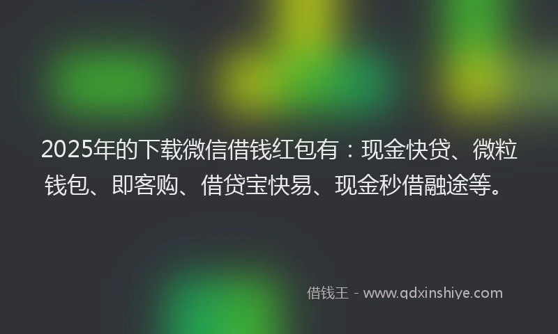 2025年的下载微信借钱红包有：现金快贷、微粒钱包、即客购、借贷宝快易、现金秒借融途等。