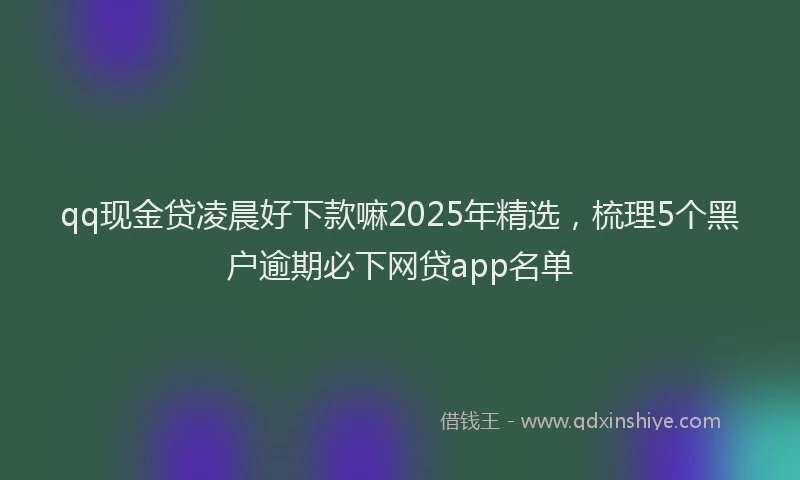 qq现金贷凌晨好下款嘛2025年精选，梳理5个黑户逾期必下网贷app名单