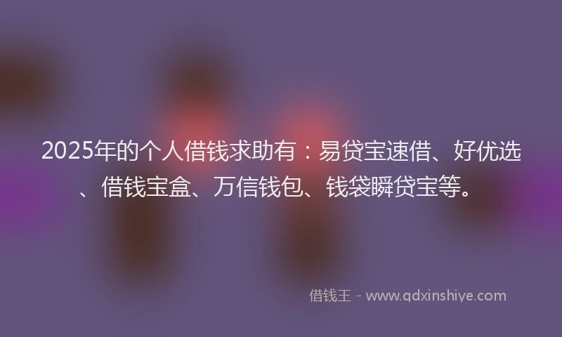 2025年的个人借钱求助有：易贷宝速借、好优选、借钱宝盒、万信钱包、钱袋瞬贷宝等。