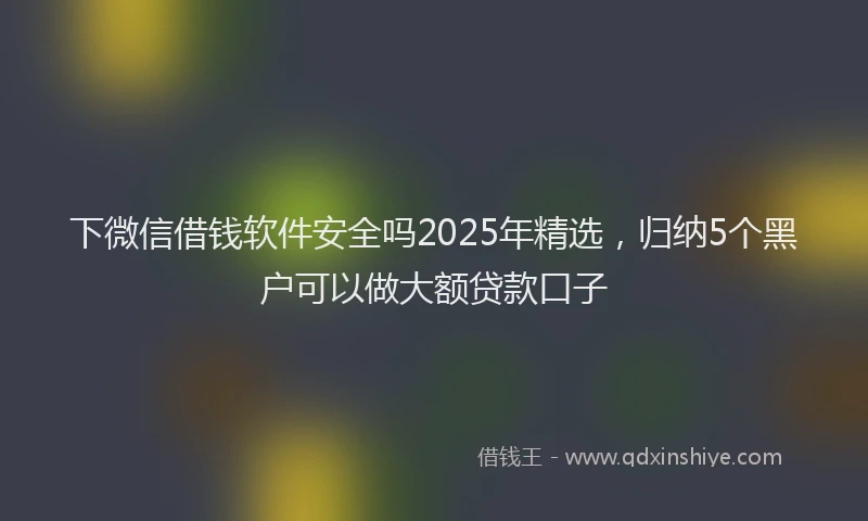 下微信借钱软件安全吗2025年精选，归纳5个黑户可以做大额贷款口子