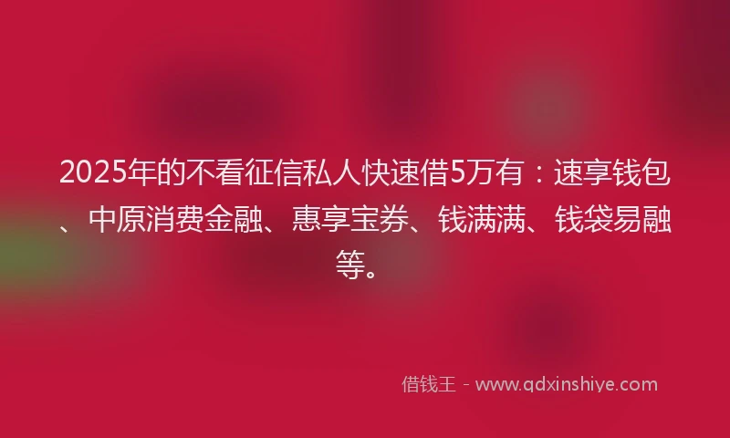 2025年的不看征信私人快速借5万有：速享钱包、中原消费金融、惠享宝券、钱满满、钱袋易融等。