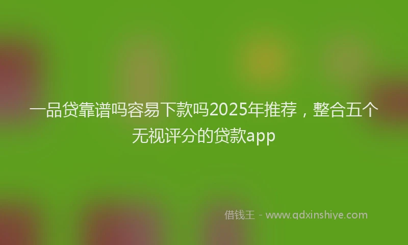 一品贷靠谱吗容易下款吗2025年推荐，整合五个无视评分的贷款app