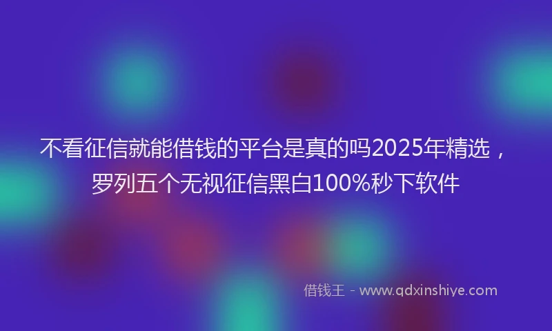 不看征信就能借钱的平台是真的吗2025年精选，罗列五个无视征信黑白100%秒下软件