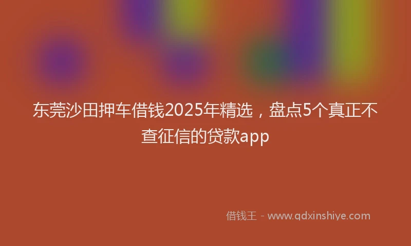 东莞沙田押车借钱2025年精选，盘点5个真正不查征信的贷款app