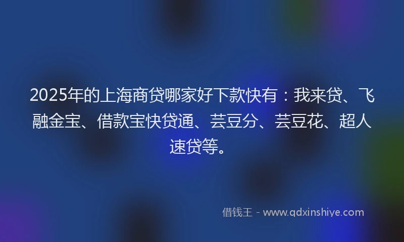 2025年的上海商贷哪家好下款快有：我来贷、飞融金宝、借款宝快贷通、芸豆分、芸豆花、超人速贷等。