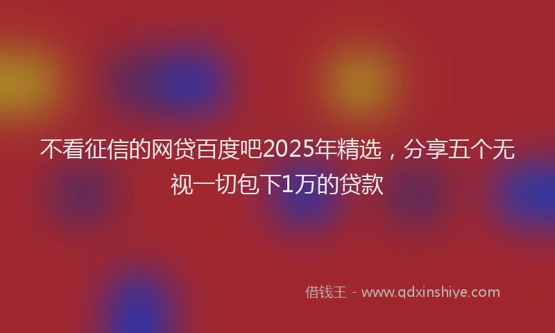 不看征信的网贷百度吧2025年精选，分享五个无视一切包下1万的贷款