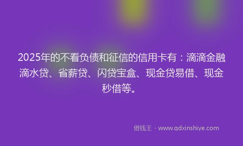 2025年的不看负债和征信的信用卡有：滴滴金融滴水贷、省薪贷、闪贷宝盒、现金贷易借、现金秒借等。
