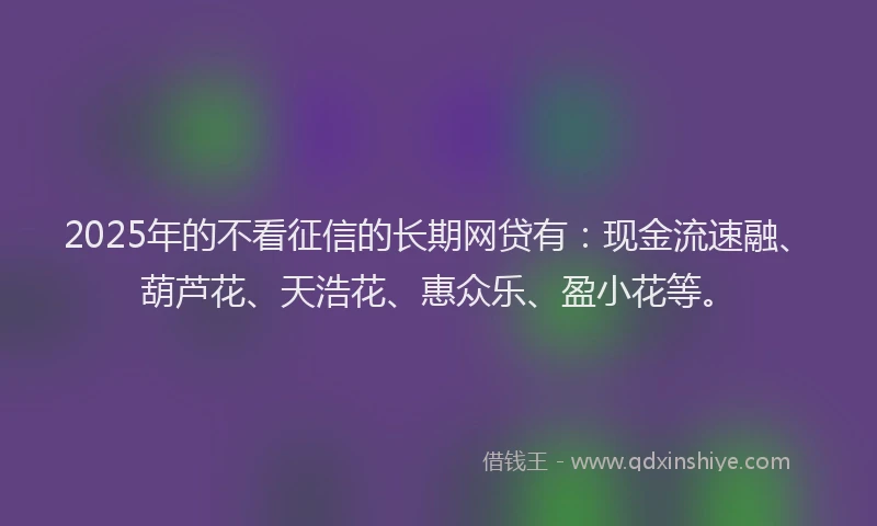 2025年的不看征信的长期网贷有:现金流速融、葫芦花、天浩花、惠众乐、盈小花等。