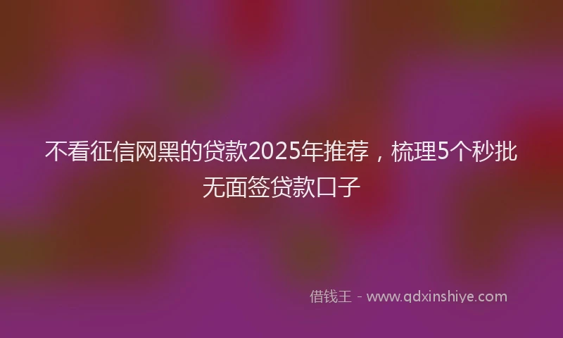 不看征信网黑的贷款2025年推荐，梳理5个秒批无面签贷款口子