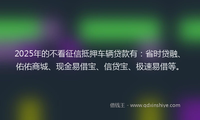 2025年的不看征信抵押车辆贷款有：省时贷融、佑佑商城、现金易借宝、信贷宝、极速易借等。
