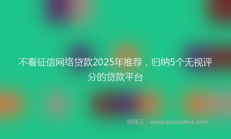 不看征信网络贷款2025年推荐，归纳5个无视评分的贷款平台