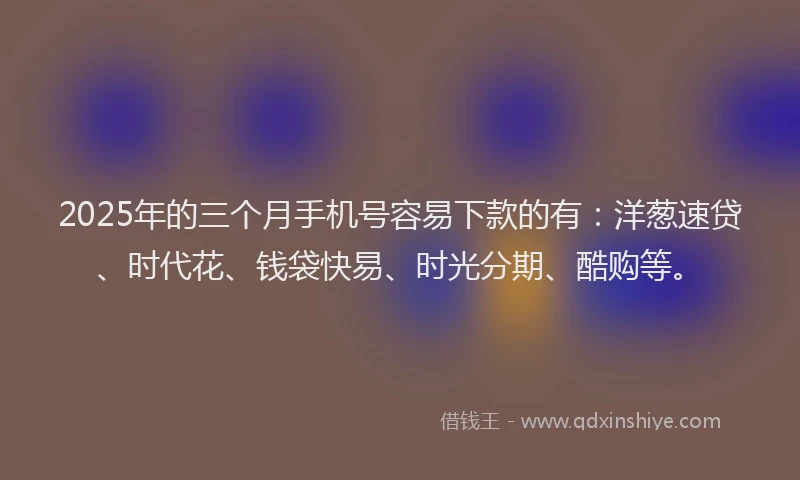 2025年的三个月手机号容易下款的有：洋葱速贷、时代花、钱袋快易、时光分期、酷购等。
